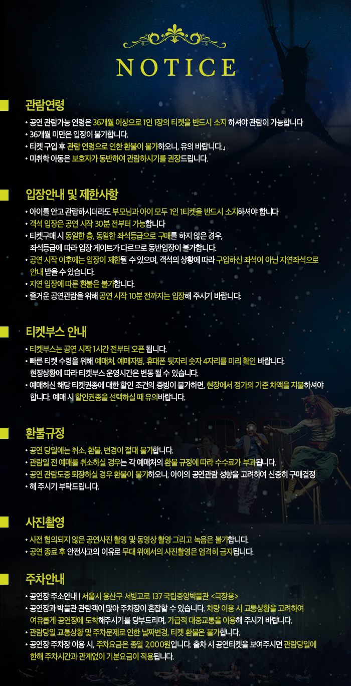 관람연령 공연 관람가능 연령은 36개월 이상으로 1인 1장의 티켓을 반드시 소지 하셔야 관람이 가능합니다. 36개월 미만은 입장이 불가합니다. 티켓 구입 후 관람 연령으로 인한 환불이 불가하오니, 유의 바랍니다. 미취학 아동은 보호자가 동반하여 관람하시기를 권장드립니다. 입장안내 및 제한사항 아이를 안고 관람하시더라도 부모님과 아이 모두 1인 1티켓을 반드시 소지하셔야 합니다. 객석 입장은 공연 시작 30분 전부터 가능합니다. 티켓구매시 동일한 층, 동일한 좌석등급으로 구매를 하지 않은 경우, 좌석 등급에 따라 입장 게이트가 다르므로 동반입장이 불가합니다. 공연 시작 이후에는 입장이 제한될 수 있으며, 객석의 상황에 따라 구입하신 좌석이 아닌 지연좌석으로 안내 받을 수 있습니다. 지연 입장에 따른 환불은 불가합니다. 즐거운 공연관람을 위해 공연 시작 10분 전까지는 입장해 주시기 바랍니다. 티켓부스 안내 티켓부스는 공연 시작 1시간 전부터 오픈 됩니다. 빠른 티켓 수령을 위해 예매처, 예매지명, 휴대폰 뒷자리 숫자 4자리를 미리 확인 바랍니다. 현장상황에 따라 티켓부스 운영시간은 변동 될 수 있습니다. 예매하신 해당 티켓권종에 대한 할인조건의 증빙이 불가하면, 현장에서 정가의 기준 차액을 지불하셔야 합니다. 예매 시 할인권종을 선택하실 때 유의바랍니다. 환불규정 공연 당일에는 취소, 환불, 변경이 절대 불가합니다. 관람일 전 예매를 취소하실 경우는 각 예매처의 환불 규정에 따라 수수료가 부과됩니다. 공연 관람도중 퇴장하실 경우 환불이 불가하오니, 아이의 공연관람 성향을 고려하여 신중히 구매결정 해 주시기 부탁드립니다. 사진 촬영 사전 협의되지 않은 공연사진 촬영 및 동영상 촬영 그리고 녹음은 불가합니다. 공연 종료 후 안전사고의 이유로 무대 위에서의 사진촬영은 엄격히 금지됩니다. 주차안내 공연장 주소 안내 서울시 용산구 서빙고로 137 국립중앙박물관 극장용 공연장과 박물관 관람객이 많아 주차장이 혼잡할 수 있습니다. 차량 이용 시 교통상황을 고려하여 여유롭게 공연장에 도착해주시기를 당부드리며, 가급적 대중교통을 이용해 주시기 바랍니다. 관람당일 교통상황 및 주차문제로 인한 날짜변경, 티켓 환불은 불가합니다. 공연장 주차장 이용 시, 주차요금은 종일 2,000원입니다. 출차 시 공연티켓을 보여주시면 관람당일에 한해 주차시간과 관계없이 기본요금이 적용됩니다.