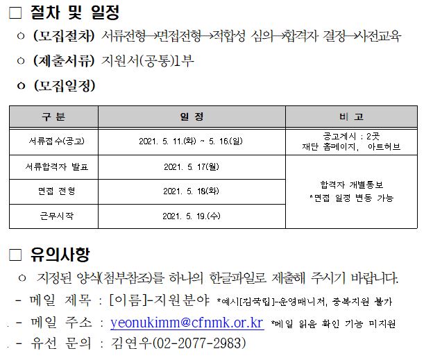 절차 및 일정 (모집절차) 서류전형 → 모집전형 → 적합성 심의 → 합격자 결정 → 사전교육 (제출서류) 지원서(공통) 1부 (모집일정) 구분 일정 비고 서류접수(공고) 2021.5.11(화)~5.16(일) 공고개시 : 2곳 재단 홈페이지, 아트허브 서류합격자 발표 2021.5.17(월) 합격자 개별통보 *면접 일정 변동 가능 면접전형 2021.5.18(화) 근무시작 2021.5.19(수) 유의사항 지정된 양식(첨부참조)를 하나의 한글파일로 제출해 주시기 바랍니다. -메일제목: [이름]-지원분야 *예시[김국립]-운영매니저, 중복지원 불가 -메일 주소: yeonukimm@cfnmk.or.kr *메일 읽음 확인 기능 미지원 -유선 문의: 김연우(02-2077-2983)