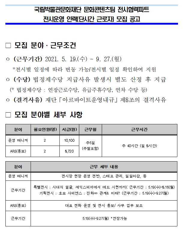 국립박물관문화재단 문화콘텐츠팀 전시협력파트 전시운영 인력(단시간 근로자) 모집 공고 모집분야 · 근무조건 (근무기간) 2021.5.19(수) ~ 9.27(월) *전시별 일정에 따라 변동 가능 / 전시별 일정 확인하여 지원 (수당) 법정제수당 지급사유 발생 시 별도 산정 후 지급(*법정제수당: 연장근로수당, 유급주휴수당, 연차 수당 등) (결격사유) 재단 「아르바이트운영내규」 제8조의 결격사유 모집 세부 사항 분야 필요인원(명) 시급(원) 근무일 근무시간 운영 매니저 2 10,100,주5일(주말포함), 주 40시간 (일 8시간) ARS(홍보) 2 8,720 분야 근무 세부 내용 운영 매니저 전시장 현장 운영 전반, 스태프 관리, 일일마감 등 근무기간 특별전시 : 시대의 얼굴, 셰익스피어에서 에드 시런까지(근무기간:5.19(수)~8.16(월)) 기획전시: 호모 사피엔스: 진화∞ 관계& 미래?(근무기간: 5.19(수)~9.27(월)) ARS(홍보) 대표 전화 운영 및 전시 홍보/사무 업무 보조 근무기간 5.19(수)~9.27(월) *연장가능