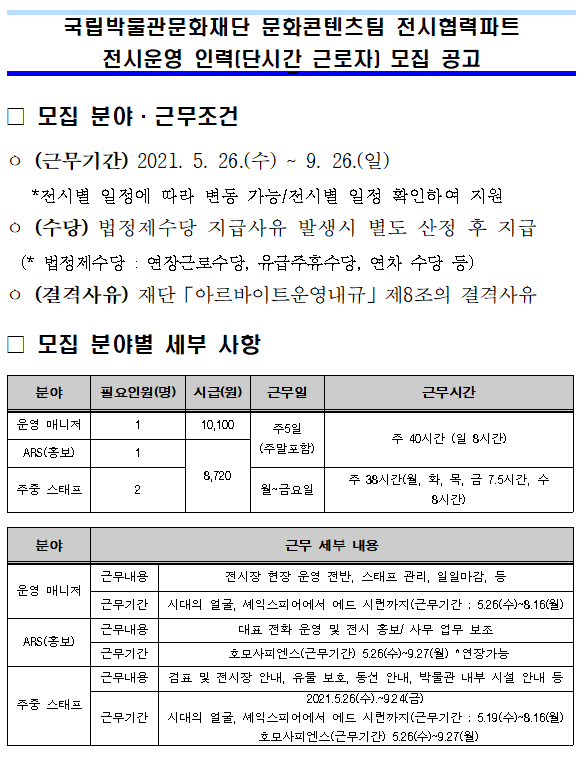  국립중앙박물관 문화콘텐츠팀 전시협력파트 전시운영 인력(단시간 근로자) 모집 공고 모집 분야 근무조건 (근무기간) 2021. 5. 26(수) ~ 2021. 9. 26.(일)(수당) 법정제수당 지급사유 발생시 별도 산정 후 지급 (*법정제수당 : 연장근로수당, 유급주휴수당, 연차 수당 등) (결격사유) 재단 아르바이트운영내규 제8조의 결격사유 모집 분야별 세부사항 분야 운영 매니저 모집인원(명) 1 시급(원) 10,100 근무일 주5일(주말포함) 근무시간 주 40시간(일 8시간) ARS(홍보) 1 8,720 주5일(주말포함) 주 40시간(일 8시간) 주중 스태프 2 8,720 월~금요일 주 38시간(월, 화, 목, 금 7.5시간, 수 8시간) 주중 스태프 2 8,720 월~금요일 주 38시간(월, 화, 목, 금 7.5시간 수8시간) 분야 운영 매니저 근무내용 전시장 현장 운영 전반, 스태프 관리, 일일마감 등 근무기간 시대의 얼굴, 셰익스피어에서 에드 시런까지(근무기간 : 5.26(수) ~ 8.16(월) ARS(홍보) 근무내용 대표 전화 운영 및 전시 홍보/사무 업무 보조 근무기간 호모사피엔스(근무기간) 5.26(수) ~ 9.27(월) * 연장 가능 주중 스태프 근무내용 검표 및 전시장 안내, 유물 보호, 동선 안내, 박물관 내부 시설 안내 등 근무기간 시대의 얼굴, 셰익스피어에서 에드 시런까지(근무기간 : 5.19(수) ~ 8.16(월) 호모사피엔스(근무기간) 5.26(수)~9.27(월)