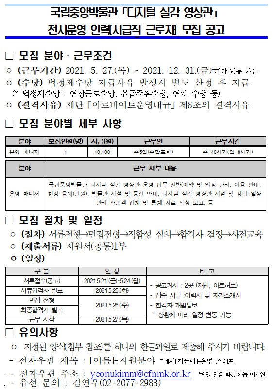 국립중앙박물관 디지털 실감 영상관 전시운영 인력(시급직 근로자) 모집 공고 모집 분야 근무조건 (근무기간) 2021. 5. 27(목) ~ 2021. 12. 31.(금) 기간 변동 가능 (수당) 법정제수당 지급사유 발생시 별도 산정 후 지급 (*법정제수당 : 연장근로수당, 유급주휴수당, 연차 수당 등) (결격사유) 재단 아르바이트운영내규 제8조의 결격사유 모집 분야별 세부사항 분야 운영 매니저 모집인원(명) 1 시급(원) 10,100 근무일 주5일(주말포함) 근무시간 주 40시간(일 8시간) 분야 운영 매니저 근무 세부 내용 국립중앙박물관 디지털 실감 영상관 운영 업무 전반(예약 및 입장 관리, 이용 안내, 현장 응대(민원), 박물관 시설 및 동선 안내, 디지털 실감 영상관 시설 및 장비 일상 관리 관람객 집계 및 통계 자료 작성 보고 등 모집 절차 및 일정 (절차) 서류전형 면접전형 적합성 심의 합격자 결정 사전교육 (제출서류) 지원서(공통) 1부 (일정) 구분 일정 비고 서류접수(공고) 2021.5.21(금) ~ 5.24(월) 서류합격자 발표 2021.5.25(화) 면접 전형 최종합격자 발표 2021.5.26(수) 근무 시작 2021.5.27(목) 비고 공고게시 : 2곳(재단, 아트허브) 접수 서류 : 이력서 및 자기소개서 합격자 개별통보 * 상황에 따라 일정 변동 가능 유의사항 지정된 양식(첨부 참조)를 하나의 한글파일로 제출해 주시기 바랍니다. 전자우편 제목 : [이름]-지원분야 *예시[김국립]-운영 스태프 전자우편 주소 : yeonukimm@cfnmk.or.kr *메일 읽음 확인 기능 미지원 유선 문의 : 김연우(02-2077-2983)