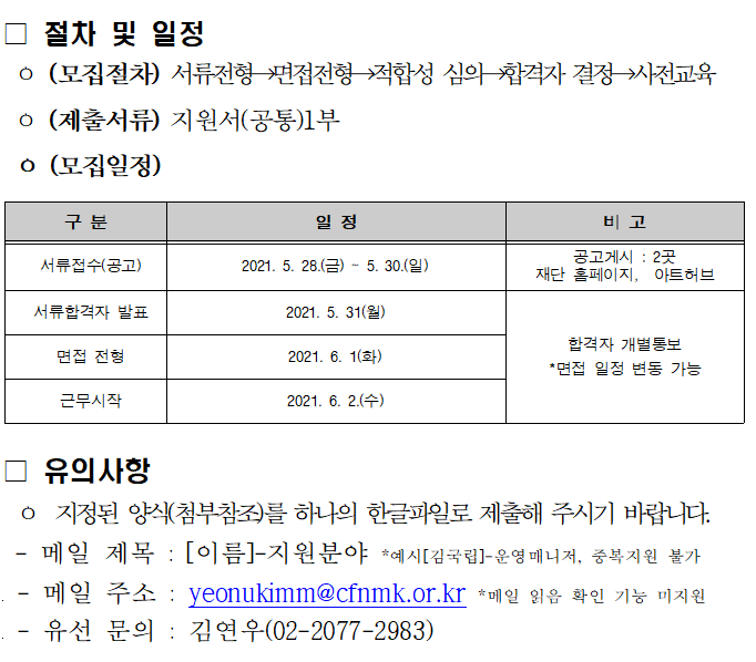 절차 및 일정 (모집절차) 서류 전형 면접전형 적합성 심의 합격자 결정 사전교육 (제출서류) 지원서(공통)1부 (모집일정) 구분 일정 비고 서류접수(공고) 2021.5.28.(금) ~ 5.30(일) 공고게시 2곳 재단 홈페이지, 아트허브 서류합격자 발표 2021.5.31(월) 면접전형 2021.6.1(화) 근무시작 2021.6.2(수) 합격자 개별통보 *면접 일정 변동 가능 유의사항 지정된 양식(첨부참조)를 하나의 한글파일로 제출해 주시기 바랍니다. 메일 제목 :[이름]-지원분야 예시[김국립]-운영매니저, 중복지원 불가 메일주소 : yeonukimm@cfnmk.or.kr 유선 문의 김연우(02-2077-29839