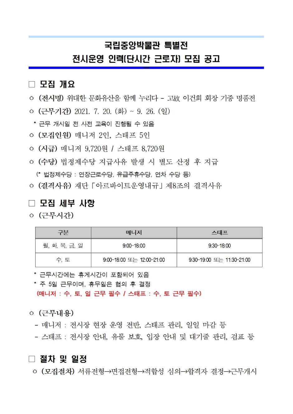 국립중앙박물관 특별전 전시운영인력[단시간 근로자] 모집 공고 모집개요 (전시명) 위대한 문화유산을 함께 누리다 - 고故 이건희 회장 기증 명품전 (근무기간) 2021.7.20(화) ~ 9.26(일) *근무 개시일 전 사전 교육이 진행될 수 있음 (모집인원) 매니저 2인, 스태프 5인 (시급) 매니저 9,720원 / 스태프 8,720원 (수당) 법정제수당 지급사유 발생 시 별도 산정 후 지급 (* 법정제수다이 연장근로수당, 유급주휴수당, 연차 수당 등) (결격사유) 재단 「아르바이트운영내규」 제8조의 결격사유 모집 세부 사항 (근무시간) 구분 매니저 스태프 월, 화, 목, 금, 일 매니저 9:00~18:00 스태프 9:30~18:00 수, 토 매니저 9:00~18:00 또는 12:00~21:00 스태프 9:30~19:00 또는 11:30~21:00 *근무시간에는 휴게시간이 포함되어 있음 *주 5일 근무이며, 휴무일은 협의 후 결정 (매니저:수,토,일 근무 필수 / 스태프: 수, 토 근무 필수) (근무내용) -매니저: 전시장 현장 운영 전반, 스태프 관리, 일일 마감 등 -스태프: 전시장 안내, 유물 보호, 입장 안내 및 대기줄 관리, 검표 등 절차 및 일정 (모집절차) 서류전형 → 면접전형 → 적합성 심의 → 합격자 결정 → 근무개시