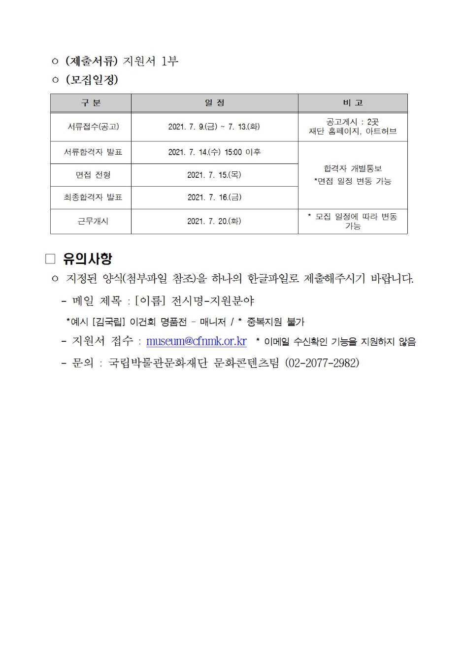 (제출서류) 지원서 1부 (모집일정) 구분 일정 비고 서류접수(공고) 2021.7.9(금) ~ 7.13(화) 공고게시:2곳 재단 홈페이지, 아트허브 서류합격자 발표 2021.7.14(수) 15:00 이후 합격자 개별통보 *면접 일정 변동 가능 면접전형 2021.7.15(목) 최종합격자 발표 2021.7.16(금) 근무개시 2021.7.20(화) *모집 일정에 따라 변동 가능 유의 사항 지정된 양식(첨부파일 참조)을 하나의 한글파일로 제출해주시기 바랍니다. -메일제목 : [이름] 전시명 -지원분야 *예시 [김국립] 이건희 명품전 - 매니저 / *중복지원 불가 -지원서 접수 : museum@cfnmk.or.kr *이메일 수신확인 기능을 지원하지 않음 -문의 : 국립박물관문화재단 문화콘텐츠팀 (02-2077-2982)