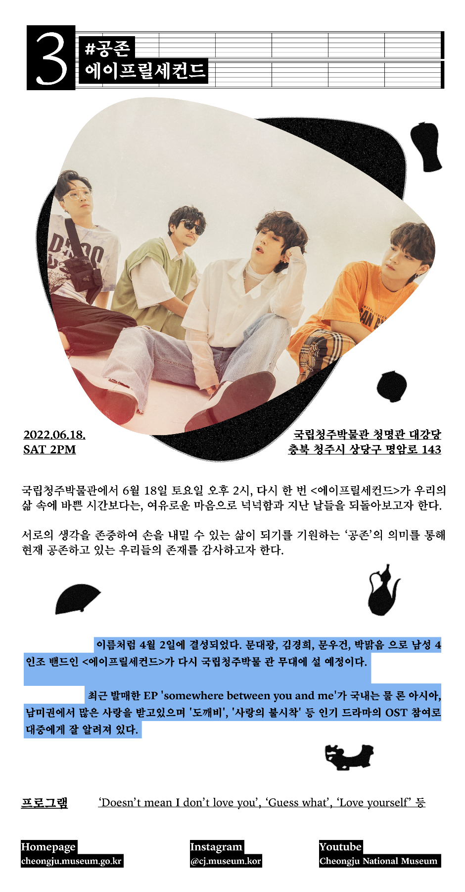 3 #공존 에이프릴세컨드 2022.06.18. SAT 2PM 국립청주박물관 청명관 대강당 충북 청주시 상당구 명암로 143 국립청주박물관에서 6월 18일 토요일 오후 2시, 다시 한 번 에이프릴세컨드가 우리의 삶 속에 바쁜 시간보다는, 여유로운 마음으로 넉넉함과 지난 날들을 되돌아보고자 한다. 서로의 생각을 존중하여 손을 내밀 수 있는 삶이 되기를 기원하는 공존의 의미를 통해 현재 공존하고 있는 우리들의 존재를 감사하고자 한다. 이름처럼 4월2일에 결성되었다. 문대광, 김경희, 문우건, 박맑음 으로 남성4인조 밴드인 에이프릴세컨드가 다시 국립청주박물관 무대에 설 예정이다. 최근 발매한 EP somewhere between you and me 가 국내는 물론 아시아, 남미권에서 많은 사랑을 받고있으며 도깨비, 사랑의불시착 등 인기 드라마의 OST 참여로 대중에게 잘 알려져있다. 프로그램 Doesn't mean I don't love you, Guess what, Love yourself 등 Homepage cheongju.museum.go.kr Instagram @cj.museum.kor Youtube Cheongju National Museum