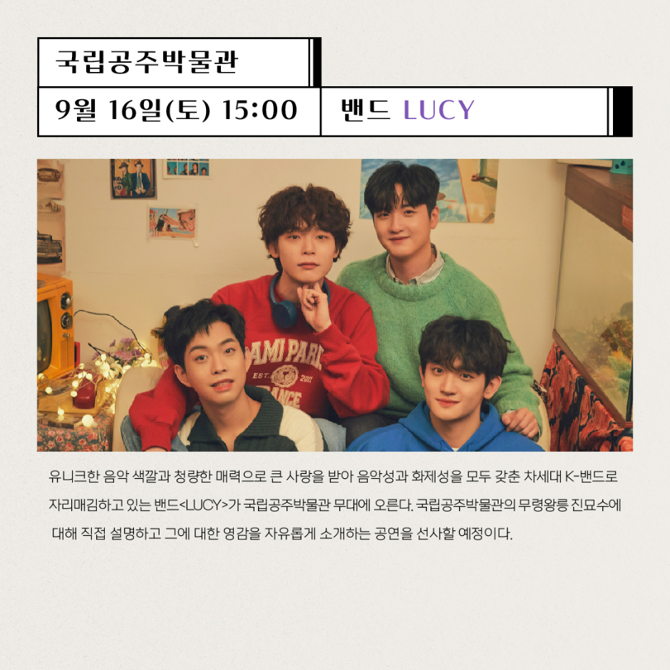 국립공주박물관 9월16일(토) 15:00 밴드 LUCY 유니크한 음악 색깔과 청량한 매력으로 큰 사랑을 받아 음악성과 화제성을 모두 갖춘 차세대 K-밴드로 자리매김하고 있는 밴드 LUCY가 국립공주박물관 무대에 오른다. 국립공주박물관의 무령왕릉 진묘수에 대해 직접 설명하고 그에 대한 영감을 자유롭게 소개하는 공연을 선사할 예정이다.