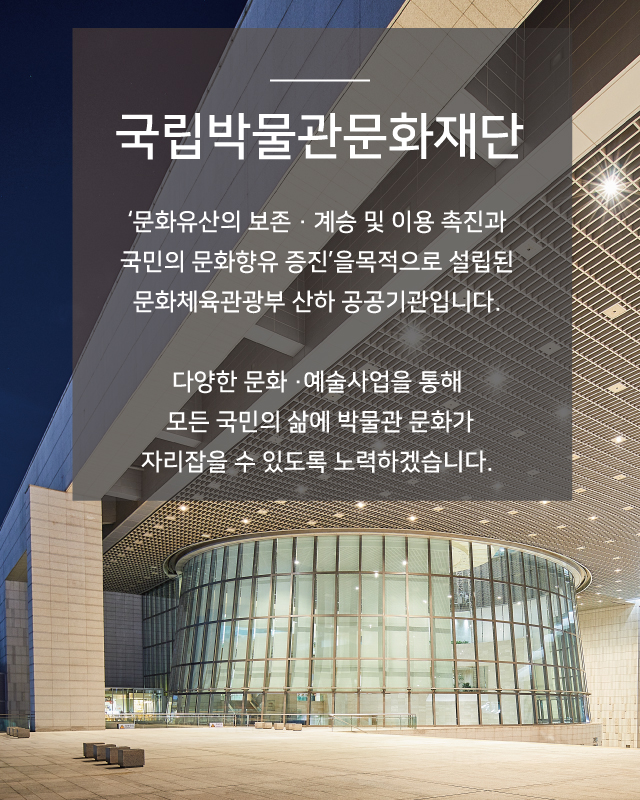 국립박물관문화재단 - 문화유산의 보존, 계승 및 이용 촉진과 국민의 문화향유 증진을 목적으로 설립된 문화체육관광부 산하 공공기관입니다. 